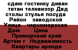 сдаю гостинку,диван,титан,телевизор.Двд,столы,стулья,посуда › Район ­ заводской › Улица ­ черноморская › Дом ­ 4 › Цена ­ 6 500 - Приморский край, Артем г. Недвижимость » Квартиры аренда   